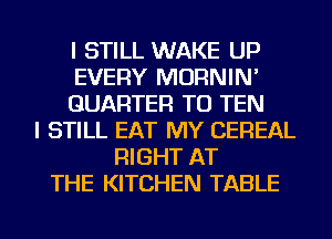 I STILL WAKE UP
EVERY MORNIN'
QUARTER TU TEN
I STILL EAT MY CEREAL
RIGHT AT
THE KITCHEN TABLE