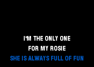 I'M THE ONLY ONE
FOR MY ROSIE
SHE IS ALWAYS FULL OF FUN