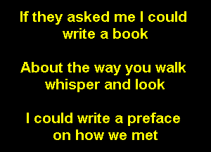 If they asked me I could
write a book

About the way you walk
whisper and look

I could write a preface
on how we met