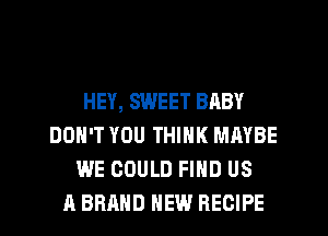 HEY, SWEET BABY
DON'T YOU THINK MAYBE
WE COULD FIND US
A BRAND NEW RECIPE
