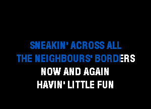 SHEAKIH' ACROSS ALL
THE HEIGHBOURS' BORDERS
NOW AND AGAIN
HAVIH' LITTLE FUH