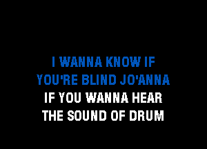 I WANNA KNOW IF

YOU'RE BLIND JO'ANNA
IF YOU WANNA HEAR
THE SOUND OF DRUM