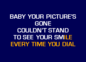 BABY YOUR PICTURE'S
GONE
COULDN'T STAND
TO SEE YOUR SMILE
EVERY TIME YOU DIAL