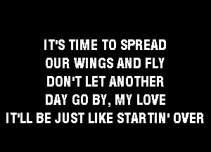 IT'S TIME TO SPREAD
OUR WINGS AND FLY
DON'T LET ANOTHER
DAY GO BY, MY LOVE
IT'LL BE JUST LIKE STARTIH' OVER