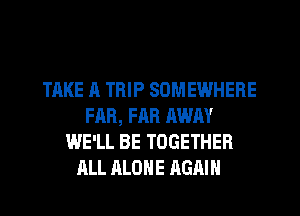 TAKE A TRIP SOMEWHERE
FAR, FAR AWAY
WE'LL BE TOGETHER
ALL ALONE AGAIN