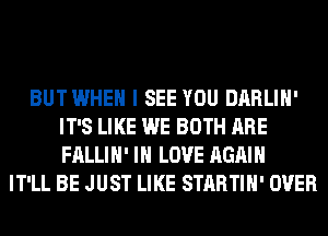 BUTWHEH I SEE YOU DARLIH'
IT'S LIKE WE BOTH ARE
FALLIH' IN LOVE AGAIN

IT'LL BE JUST LIKE STARTIH' OVER