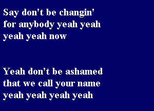 Say don't be changin'
for anybody yeah yeah
yeah yeah now

Yeah don't be ashamed
that we call your name
yeah yeah yeah yeah