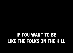 IF YOU WANT TO BE
LIKE THE FOLKS ON THE HILL