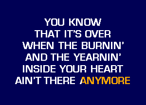 YOU KNOW
THAT IT'S OVER
WHEN THE BURNIN'
AND THE YEARNIN'
INSIDE YOUR HEART
AIN'T THERE ANYMORE