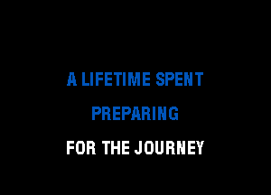 A LIFETIME SPENT

PREPARING
FOR THE JOURNEY
