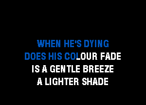 WHEN HE'S DYING
DOES HIS COLOUR FADE
IS A GENTLE BREEZE

A LIGHTER SHADE l