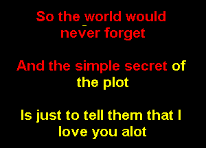 So the yvorld would
never forget

And the simple secret of
the plot

ls just to tell them that I
love you alot