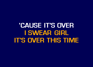 'CAUSE IT'S OVER
I SWEAR GIRL

IT'S OVER THIS TIME