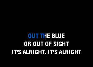 OUT THE BLUE
OR OUT OF SIGHT
IT'S ALRIGHT, IT'S ALRIGHT