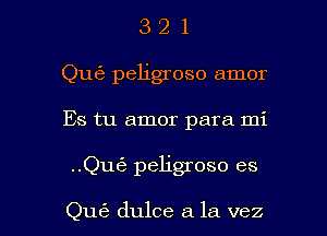 3 2 1
Qu63 peligroso amor
Es tu amor para mi

..Qu6 peligroso es

Qu62 dulce a la vez l