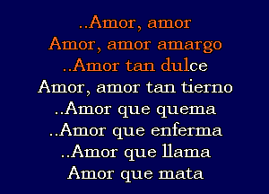 ..Amor, amor
Amor, amor amargo
..Amor tan dulce
Amor, amor tan tierno
..Amor que quema
..Amor que enferma
..Amor que llama
Amor que mata