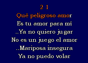 2 1
Qu63 peligroso amor
Es tu amor para mi
..Ya no quiero jugar
No es un juego el amor

..Mariposa insegura

Ya no puedo volar l