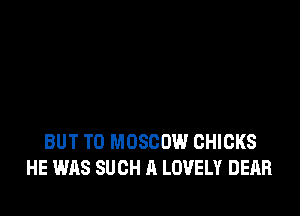 BUT T0 MOSCOW CHICKS
HE WAS SUCH A LOVELY DEAR