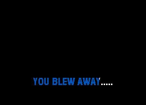 YOU BLEW AWAY .....