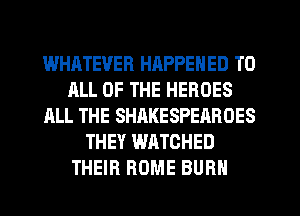 WHATEVER HAPPENED TO
ALL OF THE HEROES
ALL THE SHAKESPEAROES
THEY WATCHED
THEIR ROME BURN