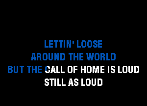 LETTIH' LOOSE
AROUND THE WORLD
BUT THE CALL OF HOME IS LOUD
STILL AS LOUD