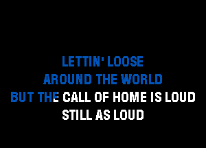 LETTIH' LOOSE
AROUND THE WORLD
BUT THE CALL OF HOME IS LOUD
STILL AS LOUD