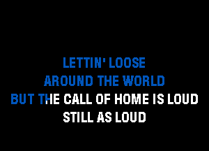 LETTIH' LOOSE
AROUND THE WORLD
BUT THE CALL OF HOME IS LOUD
STILL AS LOUD