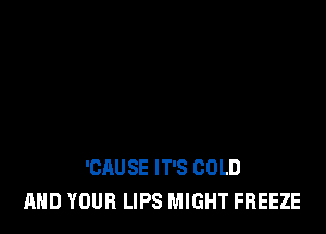 'CAU SE IT'S COLD
AND YOUR LIPS MIGHT FREEZE