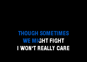 THOUGH SOMETIMES
WE MIGHT FIGHT
I WON'T REALLY CARE