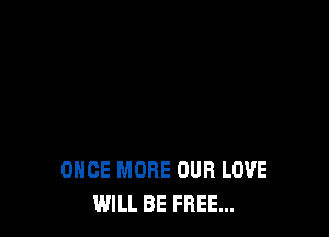 ONCE MORE OUR LOVE
WILL BE FREE...