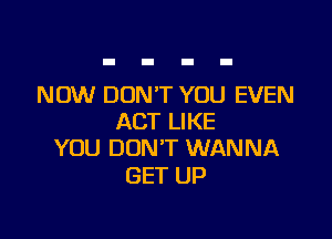 NOW DON'T YOU EVEN

ACT LIKE
YOU DON'T WANNA

GET UP