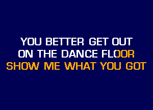 YOU BETTER GET OUT
ON THE DANCE FLOUR
SHOW ME WHAT YOU GOT