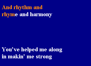 And rhythm and
rhyme and harmony

You've helped me along
in makin' me strong