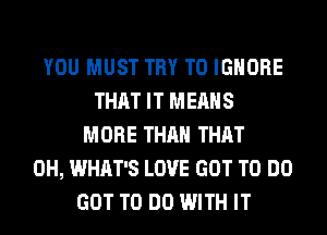 YOU MUST TRY TO IGNORE
THAT IT MEANS
MORE THAN THAT
0H, WHAT'S LOVE GOT TO DO
GOT TO DO WITH IT