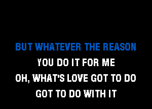 BUT WHATEVER THE REASON
YOU DO IT FOR ME

0H, WHAT'S LOVE GOT TO DO
GOT TO DO WITH IT