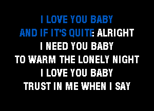 I LOVE YOU BABY
MID IF IT'S QUITE ALRIGHT
I NEED YOU BABY
T0 WARM THE LONELY NIGHT
I LOVE YOU BABY
TRUST III ME WHEN I SAY