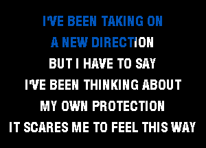 I'VE BEEN TAKING ON
A NEW DIRECTION
BUT I HAVE TO SAY
I'VE BEEN THINKING ABOUT
MY OWN PROTECTION
IT SCARES ME TO FEEL THIS WAY