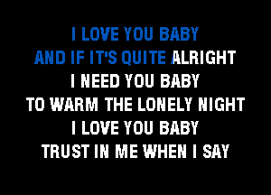 I LOVE YOU BABY
MID IF IT'S QUITE ALRIGHT
I NEED YOU BABY
T0 WARM THE LONELY NIGHT
I LOVE YOU BABY
TRUST III ME WHEN I SAY