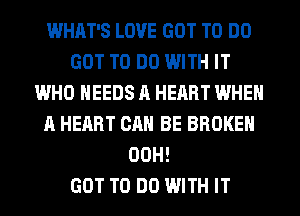 WHAT'S LOVE GOT TO DO
GOT TO DO WITH IT
WHO NEEDS A HEART WHEN
A HEART CAN BE BROKEN
00H!

GOT TO DO WITH IT