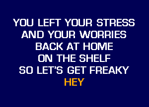 YOU LEFT YOUR STRESS
AND YOUR WURRIES
BACK AT HOME
ON THE SHELF
SO LET'S GET FREAKY
HEY