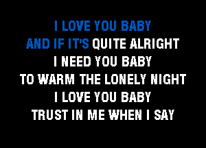 I LOVE YOU BABY
MID IF IT'S QUITE ALRIGHT
I NEED YOU BABY
T0 WARM THE LONELY NIGHT
I LOVE YOU BABY
TRUST III ME WHEN I SAY