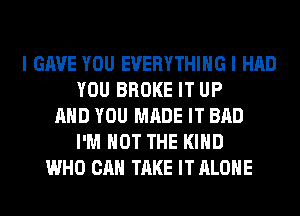 I GAVE YOU EVERYTHING I HAD
YOU BROKE IT UP
AND YOU MADE IT BAD
I'M NOT THE KIND
WHO CAN TAKE IT ALONE