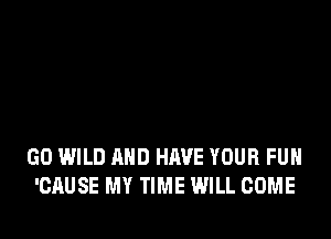 GO WILD AND HAVE YOUR FUN
'CAUSE MY TIME WILL COME