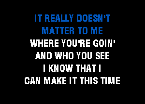 IT REALLY DOESN'T
MATTER TO ME
WHERE YOU'RE GOIH'
AND WHO YOU SEE
I KNOW THAT I

CAN MAKE IT THIS TIME I