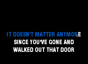 IT DOESN'T MATTER AHYMORE
SINCE YOU'VE GONE AND
WALKED OUT THAT DOOR