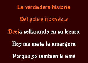 La verdadera historia
'Del pobre lrovado..r
'Decia sollozando en su locura
Hey me mala la amargura

Porque yo lambie'n le ame'