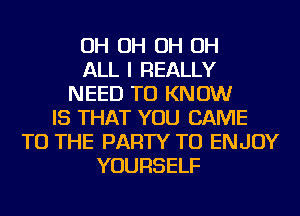 OH OH OH OH
ALL I REALLY
NEED TO KNOW
IS THAT YOU CAME
TO THE PARTY TU ENJOY
YOURSELF