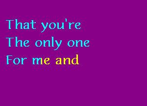 That you're
The only one

For me and