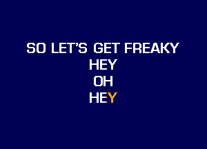 SO LET'S GET FREAKY
HEY

0H
HEY