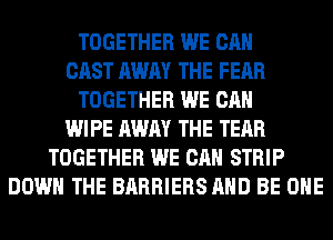 TOGETHER WE CAN
CAST AWAY THE FEAR
TOGETHER WE CAN
WIPE AWAY THE TEAR
TOGETHER WE CAN STRIP
DOWN THE BARRIERS AND BE OHE